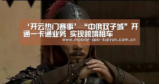 ‘开云热门赛事’“中俄双子城”开通一卡通业务 实现跨境租车(图2) KAIYUN体育